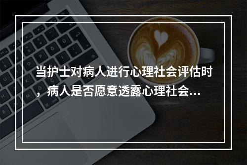 当护士对病人进行心理社会评估时，病人是否愿意透露心理社会情况