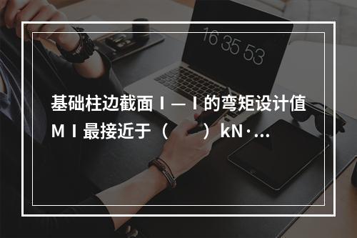 基础柱边截面Ⅰ—Ⅰ的弯矩设计值MⅠ最接近于（　　）kN·m。