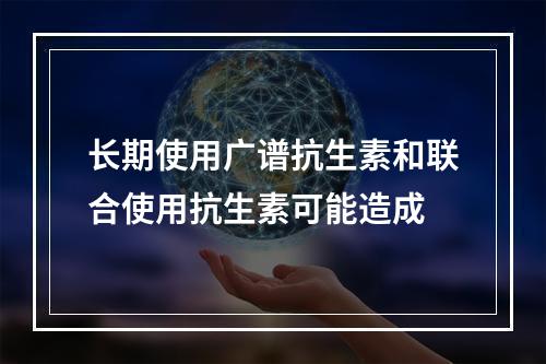 长期使用广谱抗生素和联合使用抗生素可能造成