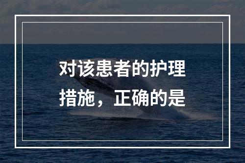 对该患者的护理措施，正确的是