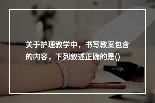 关于护理教学中，书写教案包含的内容，下列叙述正确的是()