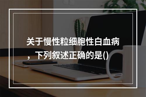 关于慢性粒细胞性白血病，下列叙述正确的是()