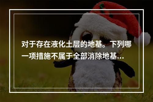 对于存在液化土层的地基。下列哪一项措施不属于全部消除地基液