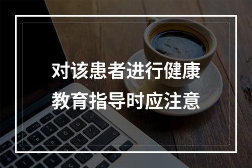 对该患者进行健康教育指导时应注意