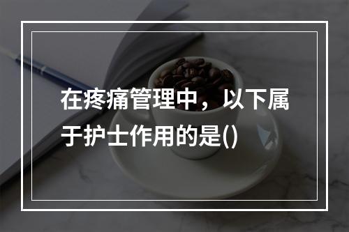 在疼痛管理中，以下属于护士作用的是()