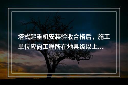 塔式起重机安装验收合格后，施工单位应向工程所在地县级以上地方