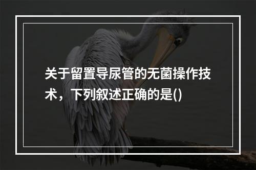 关于留置导尿管的无菌操作技术，下列叙述正确的是()