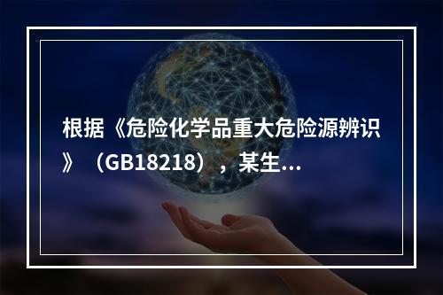 根据《危险化学品重大危险源辨识》（GB18218），某生产企