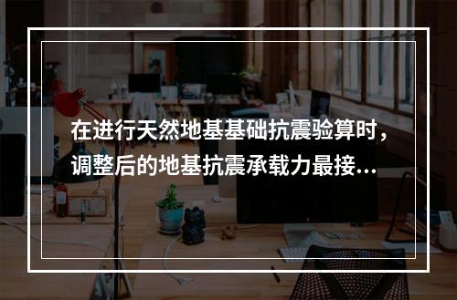 在进行天然地基基础抗震验算时，调整后的地基抗震承载力最接近于