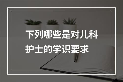 下列哪些是对儿科护士的学识要求