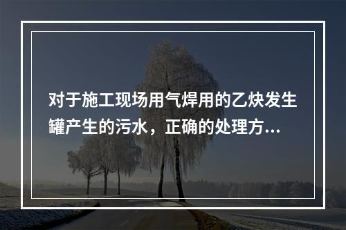 对于施工现场用气焊用的乙炔发生罐产生的污水，正确的处理方式是