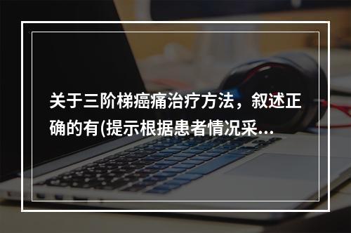 关于三阶梯癌痛治疗方法，叙述正确的有(提示根据患者情况采取姑