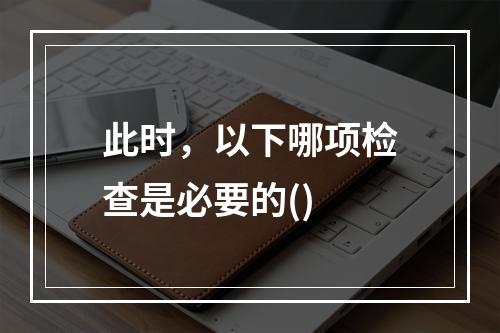 此时，以下哪项检查是必要的()