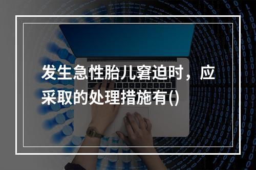 发生急性胎儿窘迫时，应采取的处理措施有()