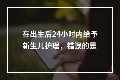 在出生后24小时内给予新生儿护理，错误的是