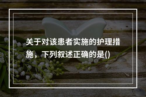 关于对该患者实施的护理措施，下列叙述正确的是()