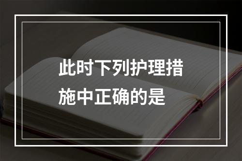 此时下列护理措施中正确的是