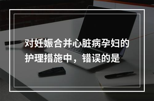 对妊娠合并心脏病孕妇的护理措施中，错误的是