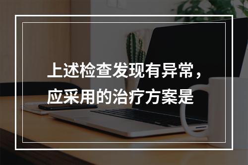 上述检查发现有异常，应采用的治疗方案是