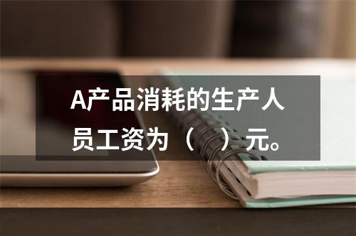 A产品消耗的生产人员工资为（　）元。