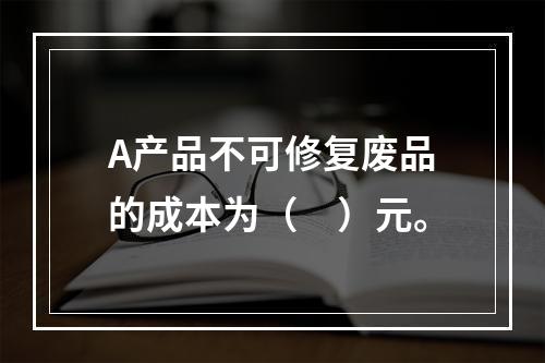 A产品不可修复废品的成本为（　）元。