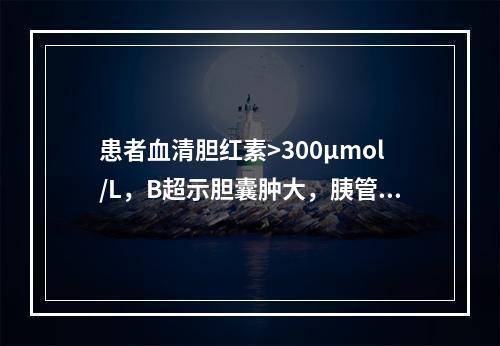 患者血清胆红素>300μmol/L，B超示胆囊肿大，胰管扩张