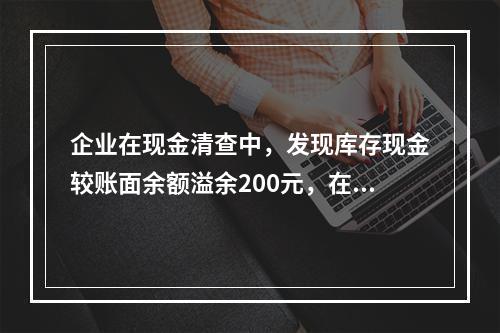 企业在现金清查中，发现库存现金较账面余额溢余200元，在未经