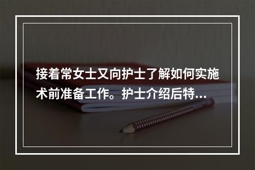 接着常女士又向护士了解如何实施术前准备工作。护士介绍后特别强