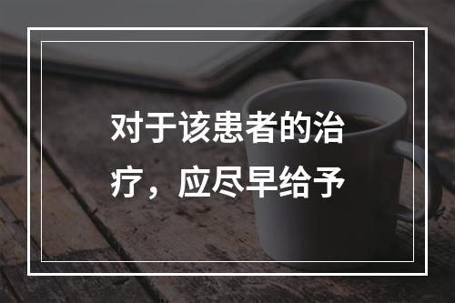 对于该患者的治疗，应尽早给予