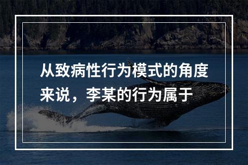 从致病性行为模式的角度来说，李某的行为属于