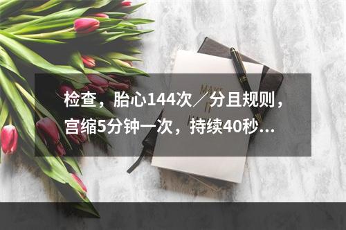 检查，胎心144次／分且规则，宫缩5分钟一次，持续40秒，收