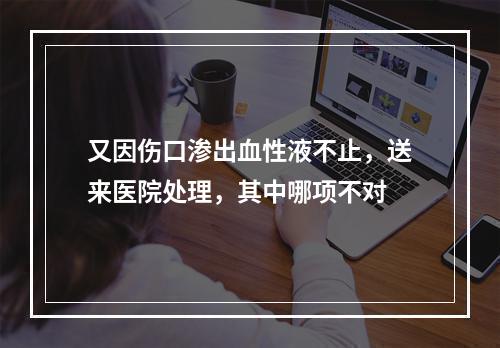 又因伤口渗出血性液不止，送来医院处理，其中哪项不对