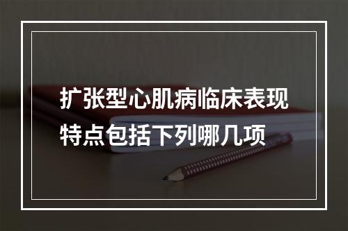 扩张型心肌病临床表现特点包括下列哪几项