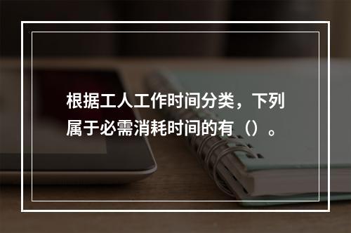 根据工人工作时间分类，下列属于必需消耗时间的有（）。