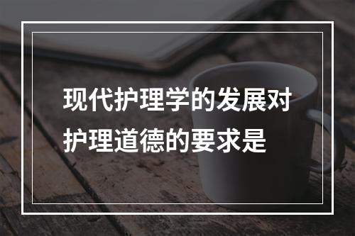 现代护理学的发展对护理道德的要求是