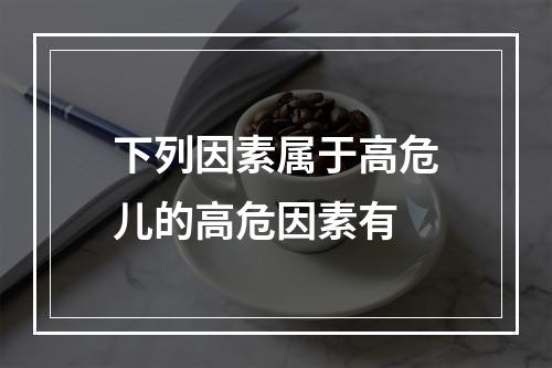 下列因素属于高危儿的高危因素有