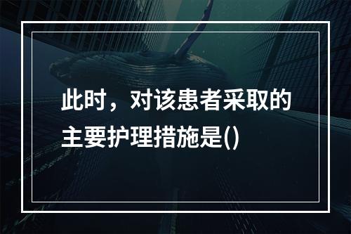 此时，对该患者采取的主要护理措施是()