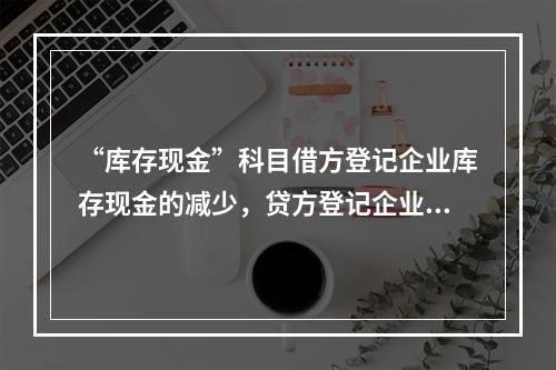 “库存现金”科目借方登记企业库存现金的减少，贷方登记企业库存