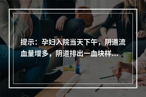 提示：孕妇入院当天下午，阴道流血量增多，阴道排出一血块样组织