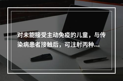 对未能接受主动免疫的儿童，与传染病患者接触后，可注射丙种免疫