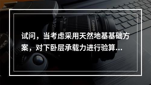 试问，当考虑采用天然地基基础方案，对下卧层承载力进行验算时，