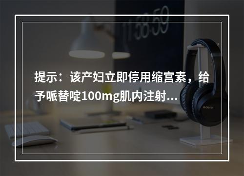 提示：该产妇立即停用缩宫素，给予哌替啶100mg肌内注射，2