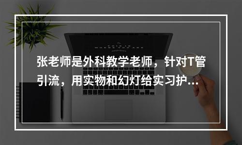 张老师是外科教学老师，针对T管引流，用实物和幻灯给实习护士讲