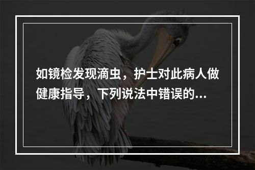 如镜检发现滴虫，护士对此病人做健康指导，下列说法中错误的是