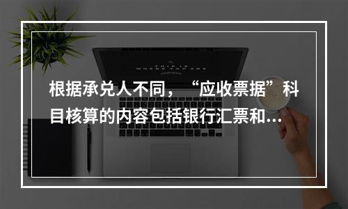 根据承兑人不同，“应收票据”科目核算的内容包括银行汇票和商业