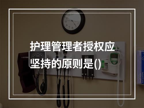 护理管理者授权应坚持的原则是()