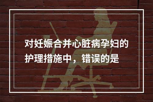 对妊娠合并心脏病孕妇的护理措施中，错误的是