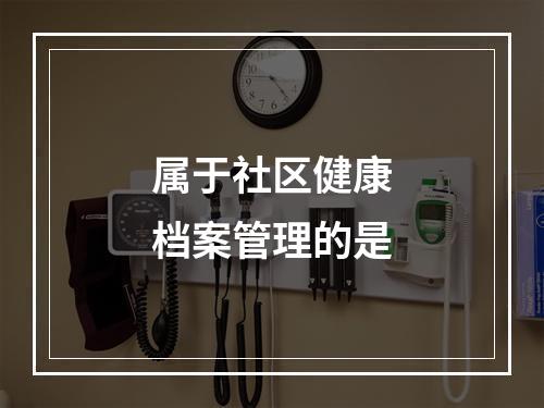 属于社区健康档案管理的是