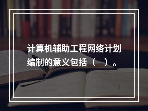 计算机辅助工程网络计划编制的意义包括（　）。