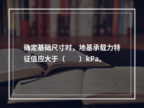 确定基础尺寸时，地基承载力特征值应大于（　　）kPa。